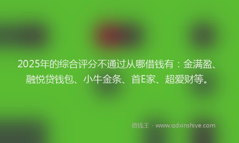 2025年的综合评分不通过从哪借钱有：金满盈、融悦贷钱包、小牛金条、首E家、超爱财等。