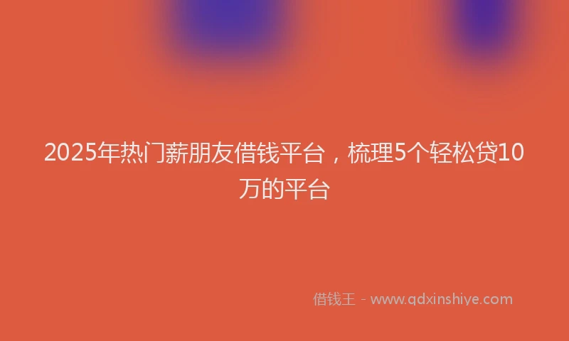 2025年热门薪朋友借钱平台，梳理5个轻松贷10万的平台