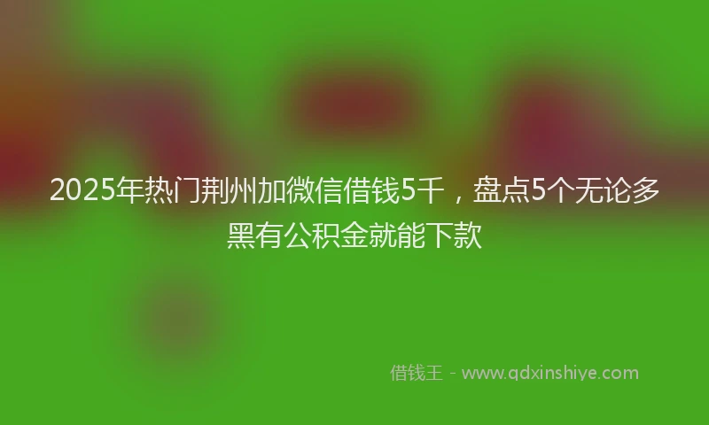 2025年热门荆州加微信借钱5千，盘点5个无论多黑有公积金就能下款
