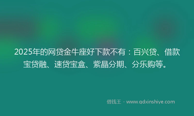 2025年的网贷金牛座好下款不有：百兴贷、借款宝贷融、速贷宝盒、紫晶分期、分乐购等。