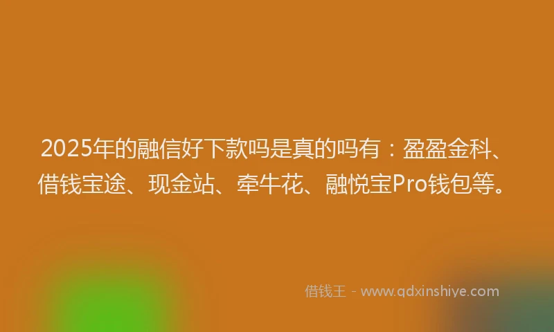 2025年的融信好下款吗是真的吗有：盈盈金科、借钱宝途、现金站、牵牛花、融悦宝Pro钱包等。