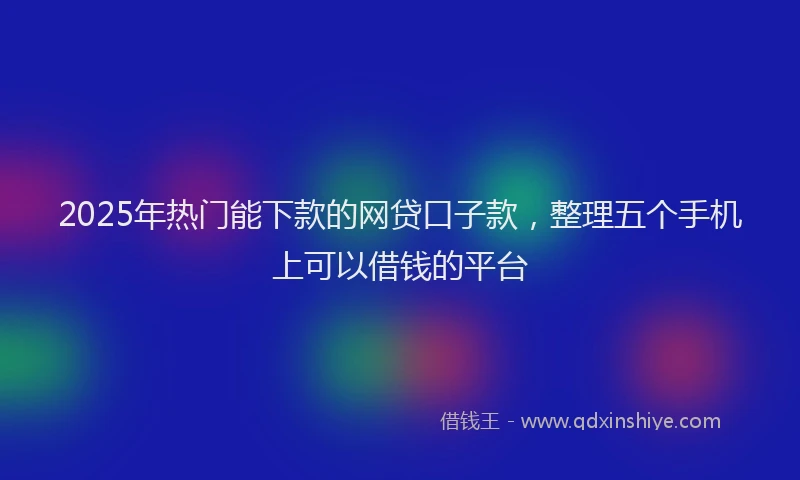 2025年热门能下款的网贷口子款，整理五个手机上可以借钱的平台