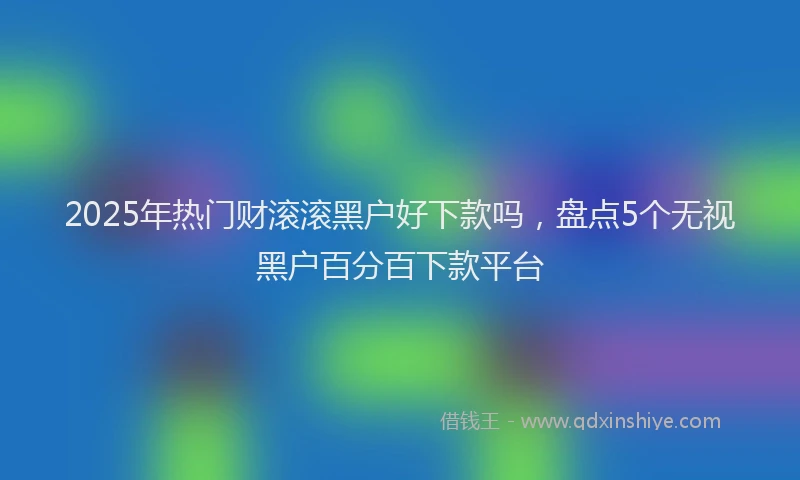 2025年热门财滚滚黑户好下款吗，盘点5个无视黑户百分百下款平台