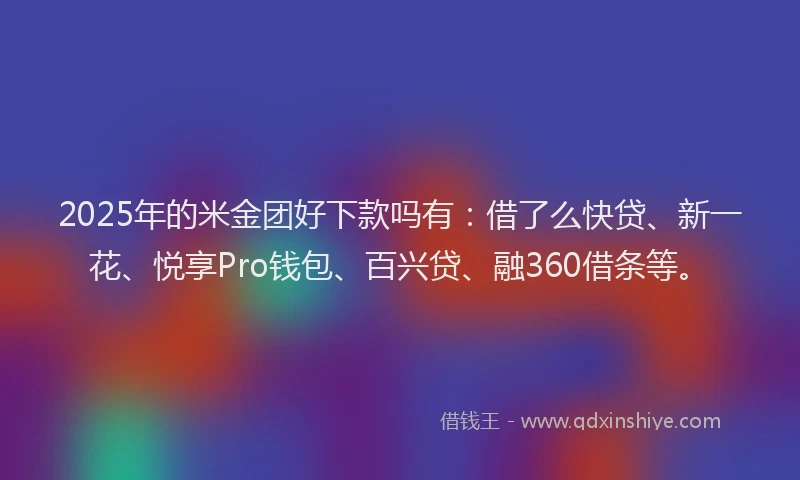 2025年的米金团好下款吗有：借了么快贷、新一花、悦享Pro钱包、百兴贷、融360借条等。