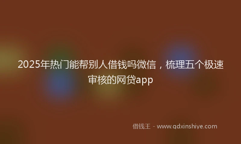 2025年热门能帮别人借钱吗微信，梳理五个极速审核的网贷app