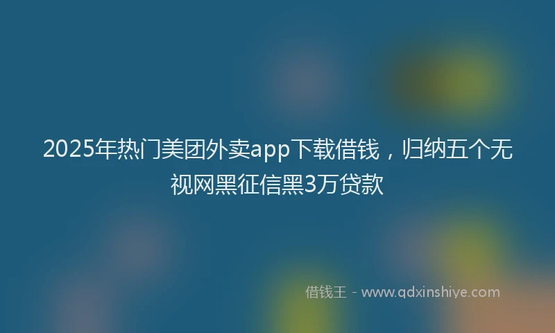2025年热门美团外卖app下载借钱，归纳五个无视网黑征信黑3万贷款