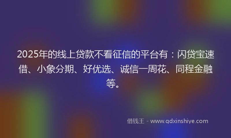 2025年的线上贷款不看征信的平台有：闪贷宝速借、小象分期、好优选、诚信一周花、同程金融等。