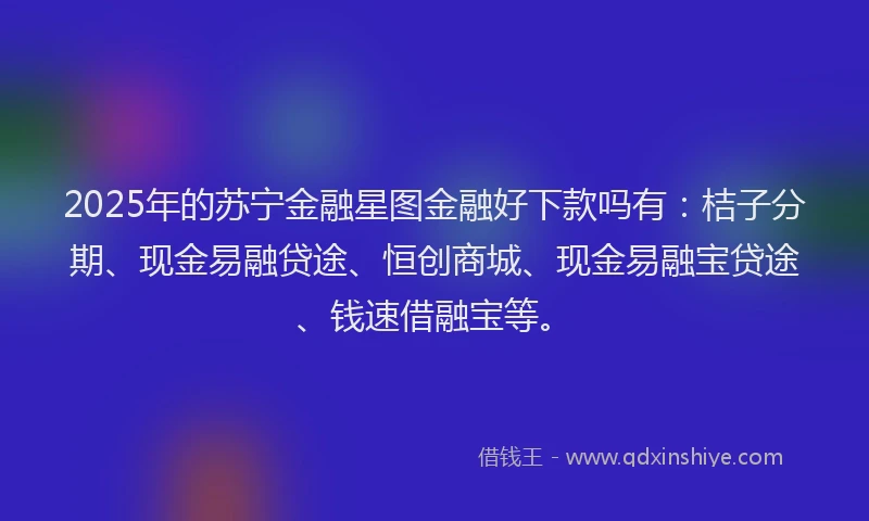 2025年的苏宁金融星图金融好下款吗有：桔子分期、现金易融贷途、恒创商城、现金易融宝贷途、钱速借融宝等。