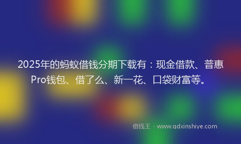 2025年的蚂蚁借钱分期下载有：现金借款、普惠Pro钱包、借了么、新一花、口袋财富等。