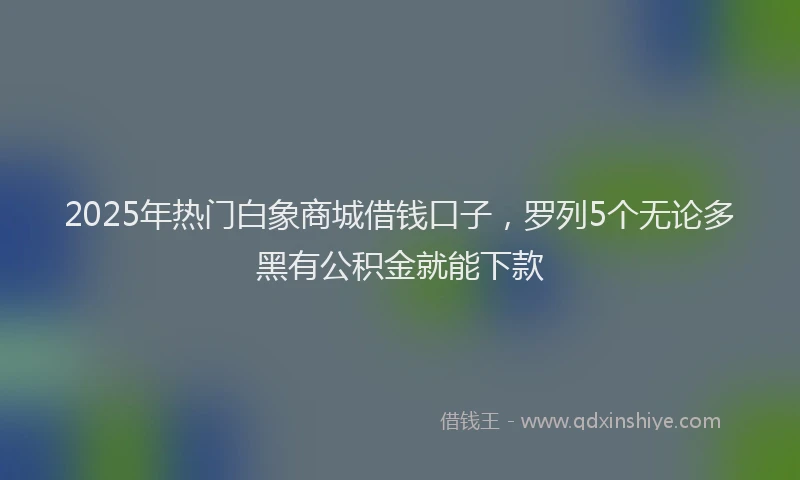 2025年热门白象商城借钱口子，罗列5个无论多黑有公积金就能下款