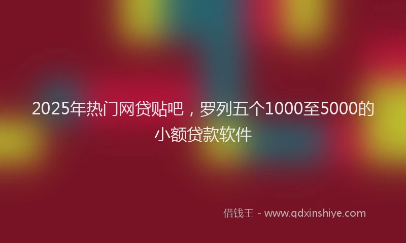 2025年热门网贷贴吧，罗列五个1000至5000的小额贷款软件
