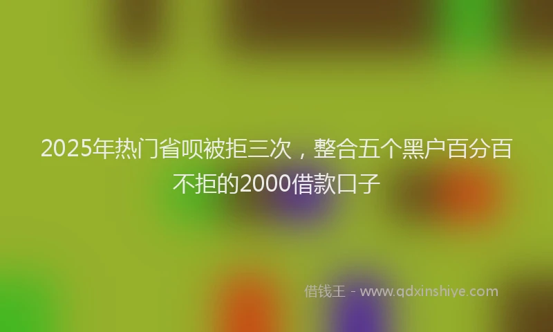 2025年热门省呗被拒三次，整合五个黑户百分百不拒的2000借款口子