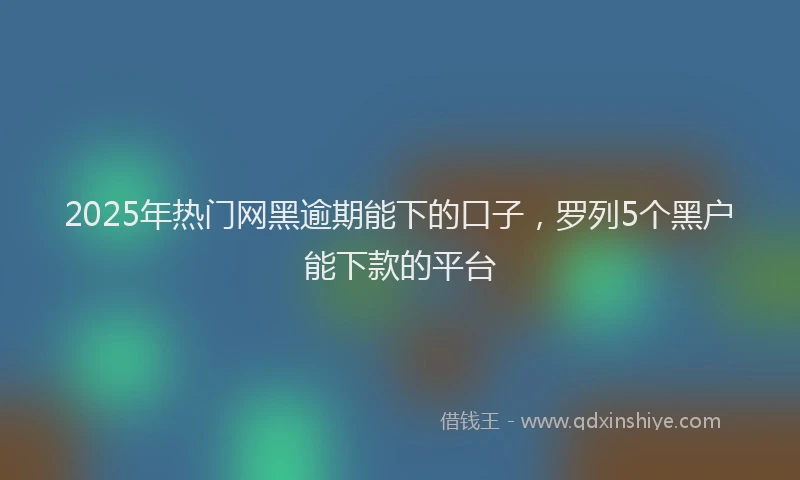 2025年热门网黑逾期能下的口子，罗列5个黑户能下款的平台