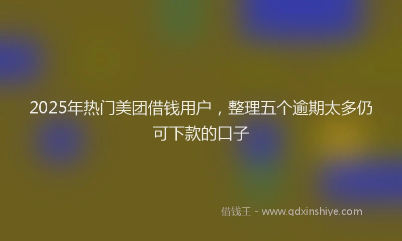 2025年热门美团借钱用户，整理五个逾期太多仍可下款的口子