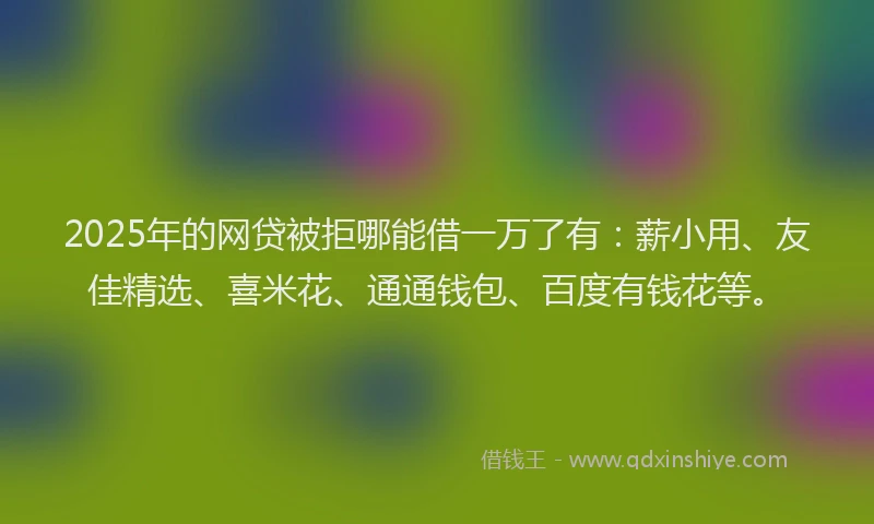 2025年的网贷被拒哪能借一万了有：薪小用、友佳精选、喜米花、通通钱包、百度有钱花等。