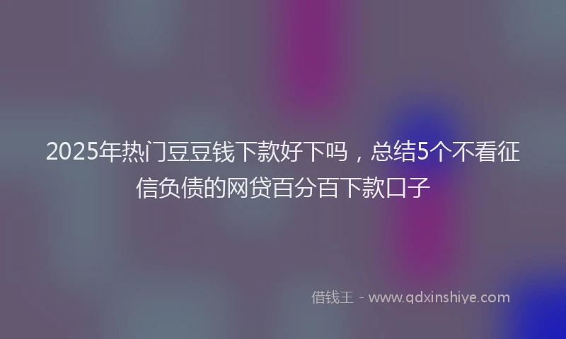 2025年热门豆豆钱下款好下吗，总结5个不看征信负债的网贷百分百下款口子