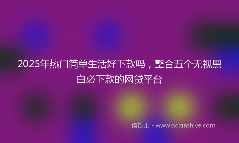 2025年热门简单生活好下款吗，整合五个无视黑白必下款的网贷平台