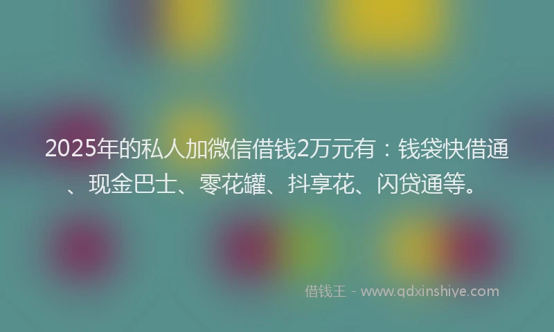 2025年的私人加微信借钱2万元有：钱袋快借通、现金巴士、零花罐、抖享花、闪贷通等。
