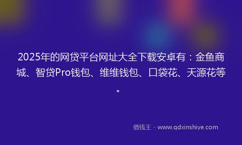 2025年的网贷平台网址大全下载安卓有：金鱼商城、智贷Pro钱包、维维钱包、口袋花、天源花等。
