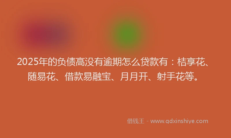 2025年的负债高没有逾期怎么贷款有：桔享花、随易花、借款易融宝、月月开、射手花等。