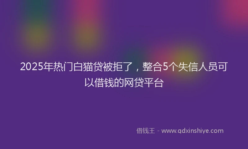 2025年热门白猫贷被拒了，整合5个失信人员可以借钱的网贷平台