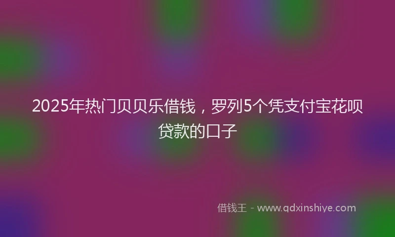 2025年热门贝贝乐借钱，罗列5个凭支付宝花呗贷款的口子
