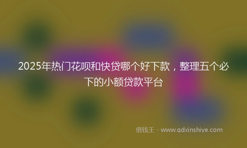 2025年热门花呗和快贷哪个好下款，整理五个必下的小额贷款平台