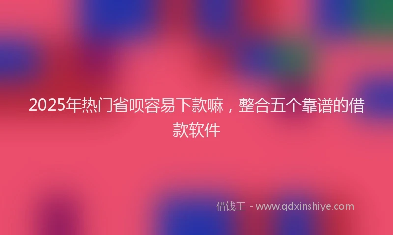 2025年热门省呗容易下款嘛，整合五个靠谱的借款软件