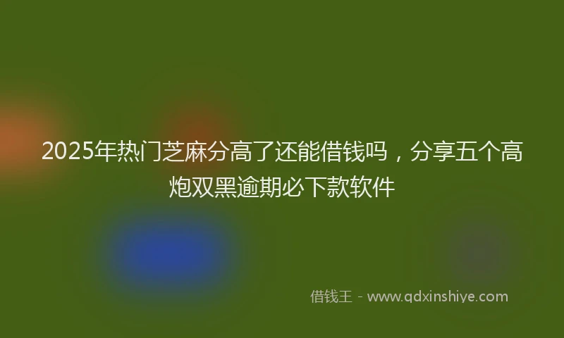 2025年热门芝麻分高了还能借钱吗，分享五个高炮双黑逾期必下款软件