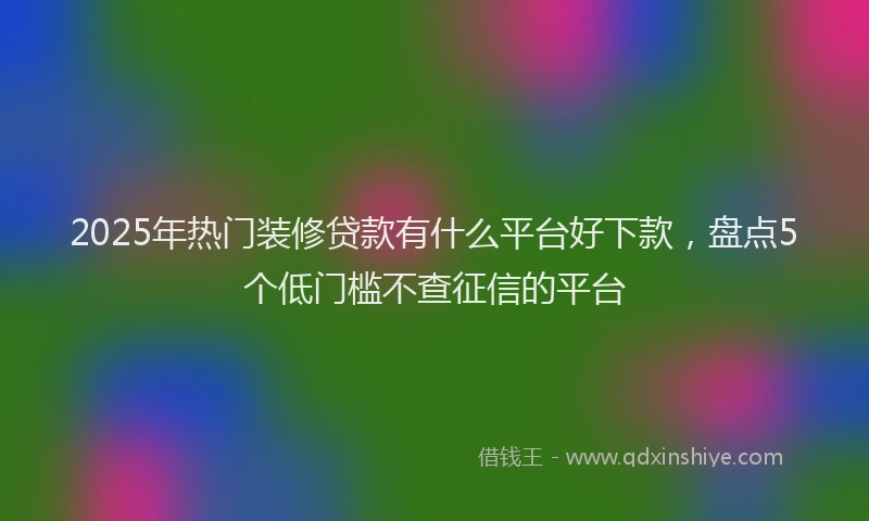 2025年热门装修贷款有什么平台好下款，盘点5个低门槛不查征信的平台