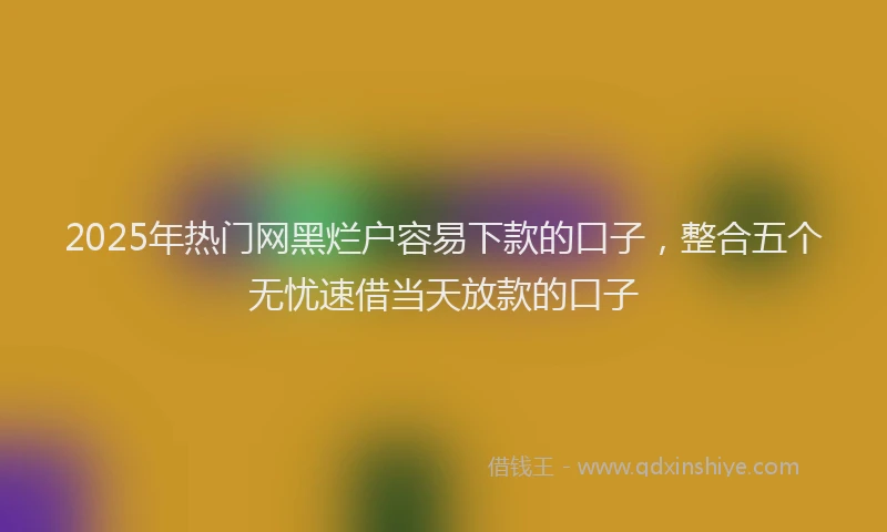 2025年热门网黑烂户容易下款的口子，整合五个无忧速借当天放款的口子