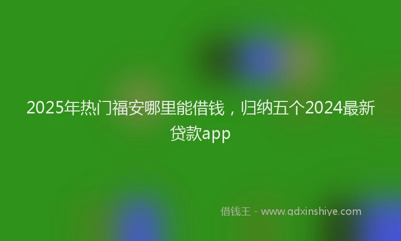 2025年热门福安哪里能借钱，归纳五个2024最新贷款app