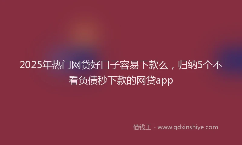 2025年热门网贷好口子容易下款么，归纳5个不看负债秒下款的网贷app