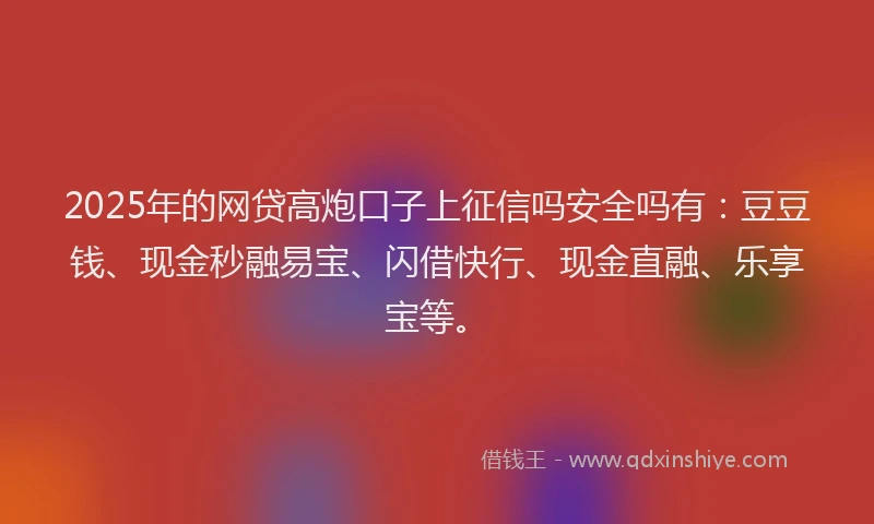 2025年的网贷高炮口子上征信吗安全吗有：豆豆钱、现金秒融易宝、闪借快行、现金直融、乐享宝等。