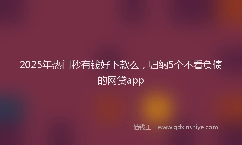 2025年热门秒有钱好下款么，归纳5个不看负债的网贷app
