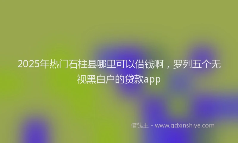 2025年热门石柱县哪里可以借钱啊，罗列五个无视黑白户的贷款app
