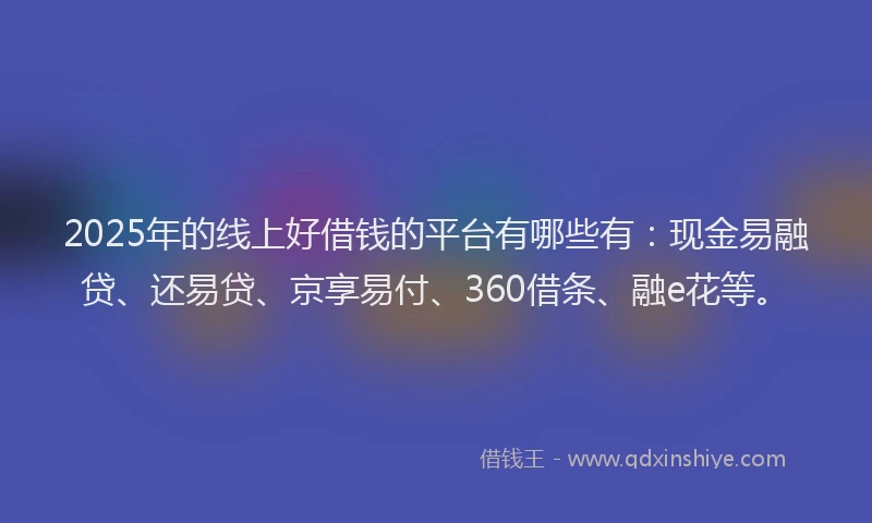 2025年的线上好借钱的平台有哪些有：现金易融贷、还易贷、京享易付、360借条、融e花等。