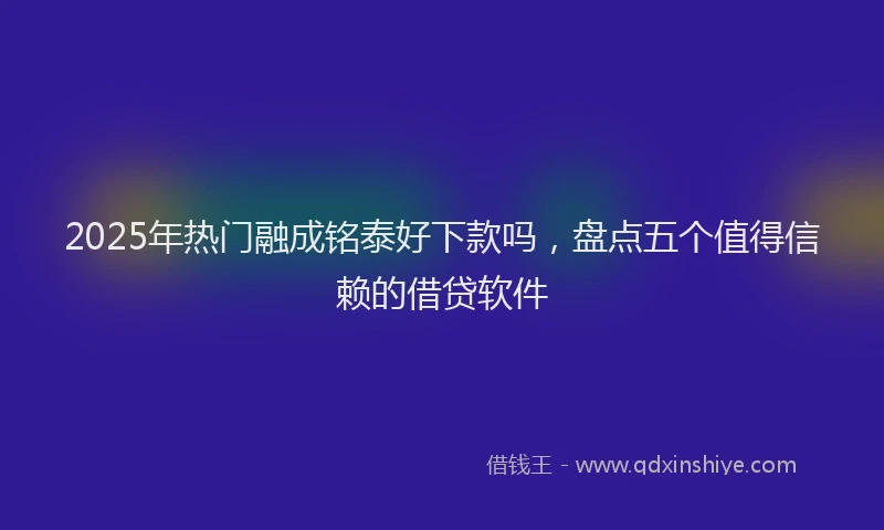 2025年热门融成铭泰好下款吗，盘点五个值得信赖的借贷软件