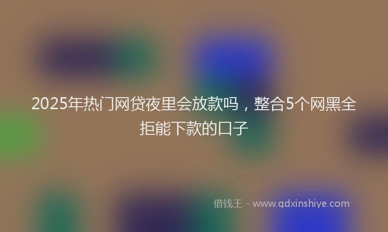 2025年热门网贷夜里会放款吗，整合5个网黑全拒能下款的口子