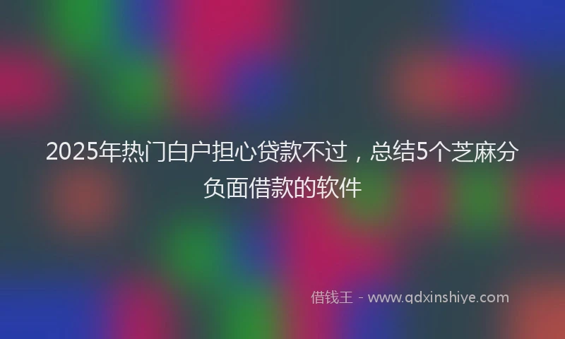 2025年热门白户担心贷款不过，总结5个芝麻分负面借款的软件