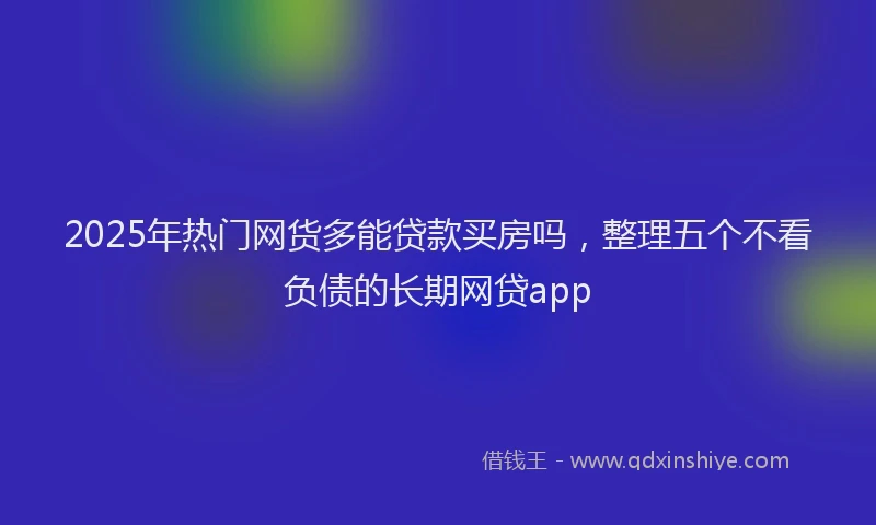 2025年热门网货多能贷款买房吗，整理五个不看负债的长期网贷app