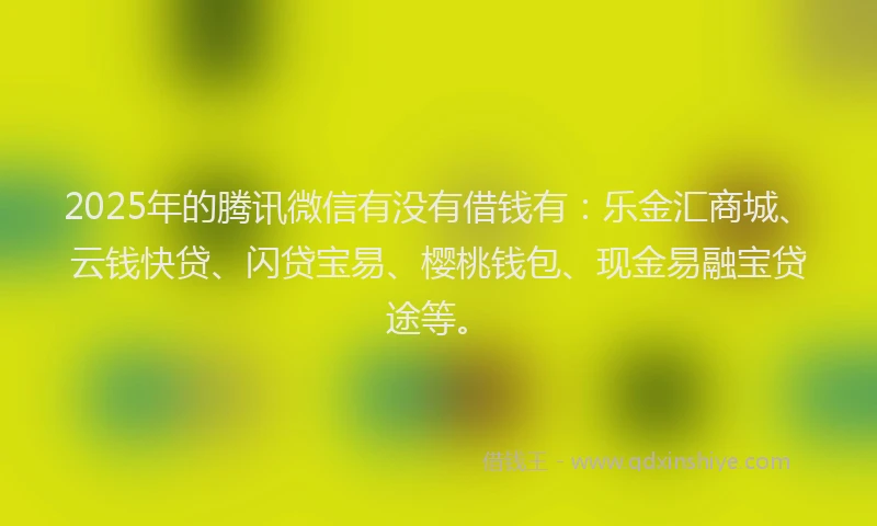 2025年的腾讯微信有没有借钱有：乐金汇商城、云钱快贷、闪贷宝易、樱桃钱包、现金易融宝贷途等。