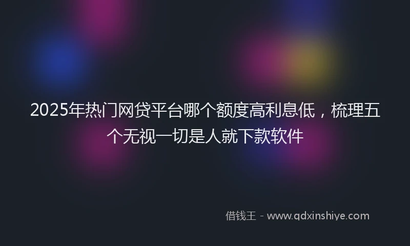 2025年热门网贷平台哪个额度高利息低，梳理五个无视一切是人就下款软件