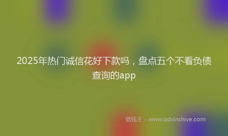 2025年热门诚信花好下款吗，盘点五个不看负债查询的app