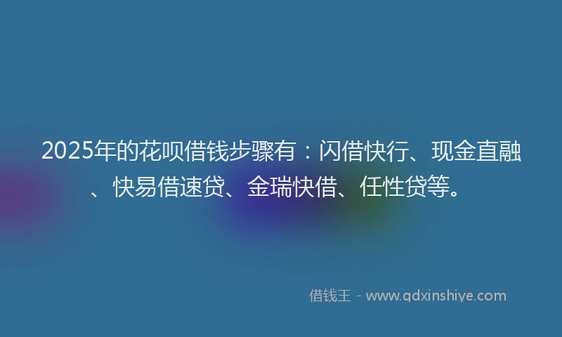 2025年的花呗借钱步骤有：闪借快行、现金直融、快易借速贷、金瑞快借、任性贷等。