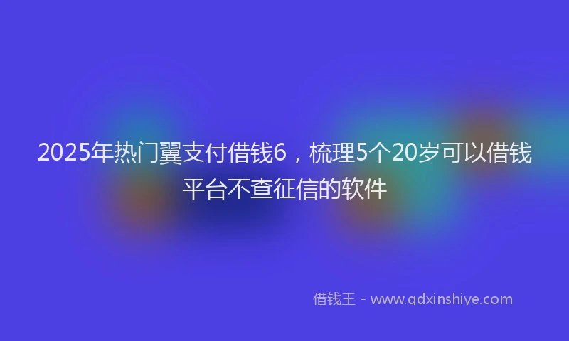 2025年热门翼支付借钱6，梳理5个20岁可以借钱平台不查征信的软件