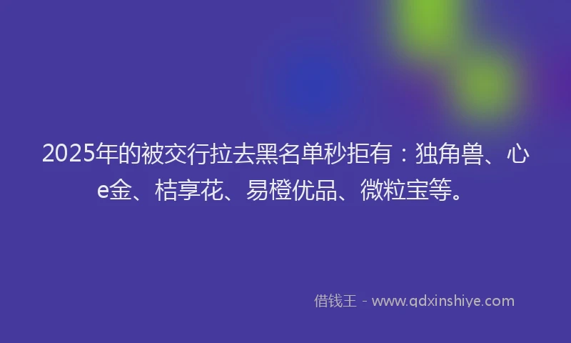 2025年的被交行拉去黑名单秒拒有：独角兽、心e金、桔享花、易橙优品、微粒宝等。