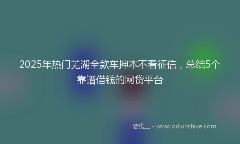 2025年热门芜湖全款车押本不看征信，总结5个靠谱借钱的网贷平台