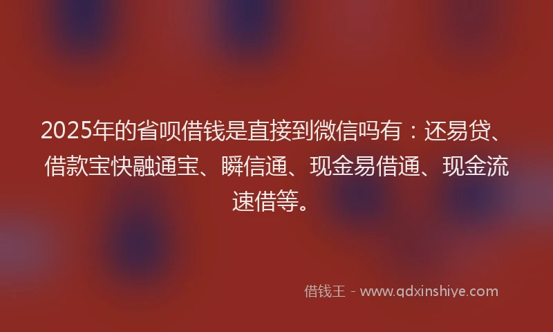 2025年的省呗借钱是直接到微信吗有：还易贷、借款宝快融通宝、瞬信通、现金易借通、现金流速借等。