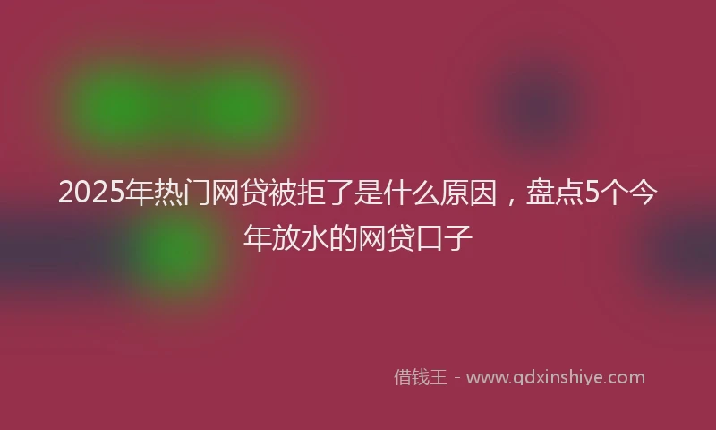 2025年热门网贷被拒了是什么原因，盘点5个今年放水的网贷口子